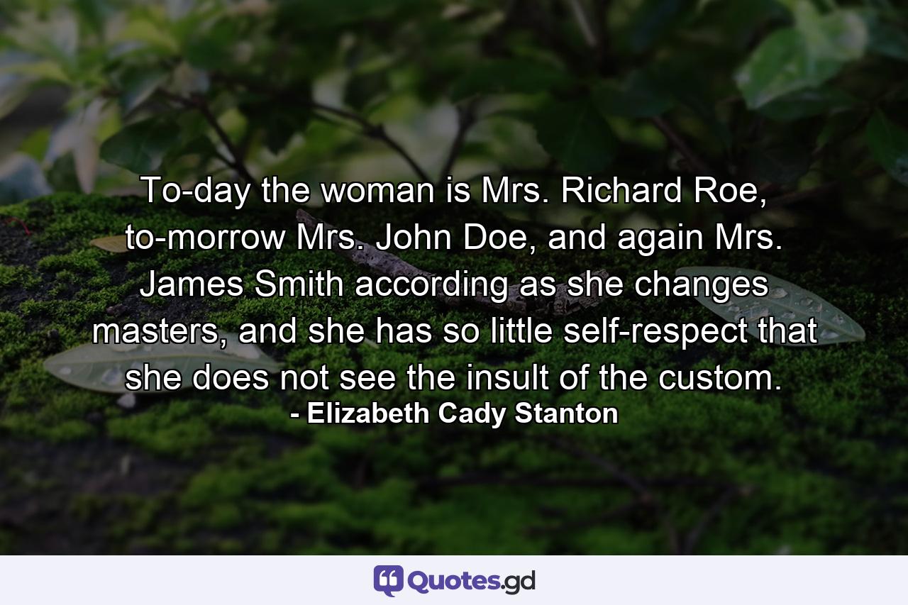 To-day the woman is Mrs. Richard Roe, to-morrow Mrs. John Doe, and again Mrs. James Smith according as she changes masters, and she has so little self-respect that she does not see the insult of the custom. - Quote by Elizabeth Cady Stanton