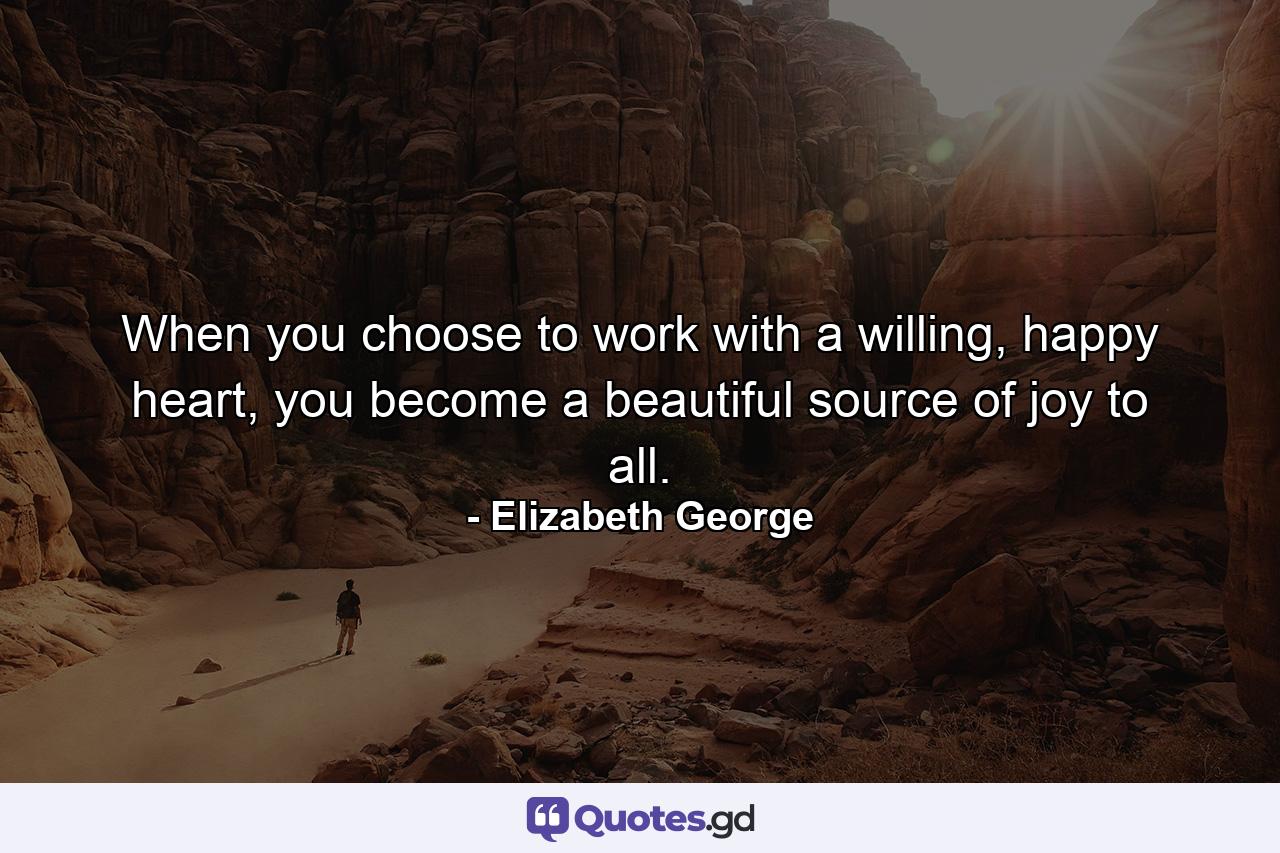 When you choose to work with a willing, happy heart, you become a beautiful source of joy to all. - Quote by Elizabeth George