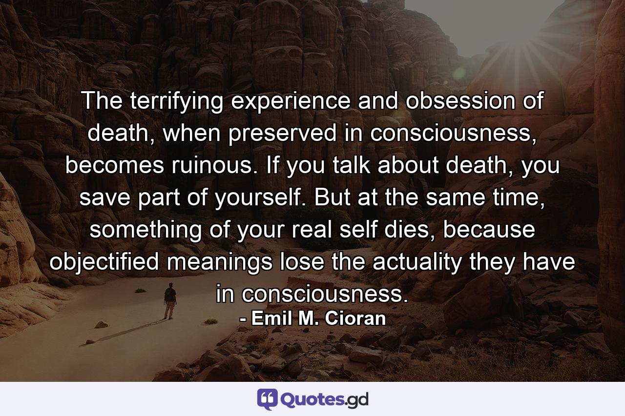 The terrifying experience and obsession of death, when preserved in consciousness, becomes ruinous. If you talk about death, you save part of yourself. But at the same time, something of your real self dies, because objectified meanings lose the actuality they have in consciousness. - Quote by Emil M. Cioran