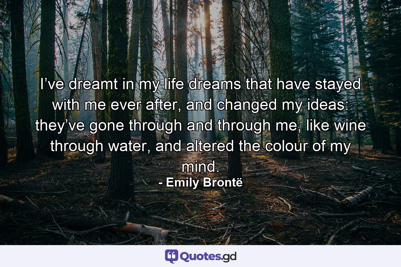 I’ve dreamt in my life dreams that have stayed with me ever after, and changed my ideas: they’ve gone through and through me, like wine through water, and altered the colour of my mind. - Quote by Emily Brontë
