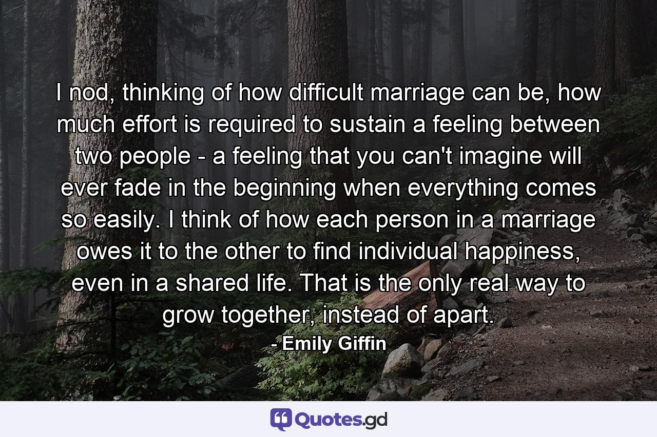 I nod, thinking of how difficult marriage can be, how much effort is required to sustain a feeling between two people - a feeling that you can't imagine will ever fade in the beginning when everything comes so easily. I think of how each person in a marriage owes it to the other to find individual happiness, even in a shared life. That is the only real way to grow together, instead of apart. - Quote by Emily Giffin