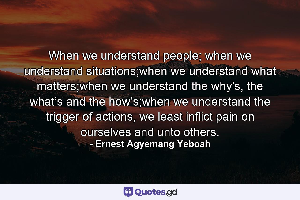 When we understand people; when we understand situations;when we understand what matters;when we understand the why’s, the what’s and the how’s;when we understand the trigger of actions, we least inflict pain on ourselves and unto others. - Quote by Ernest Agyemang Yeboah