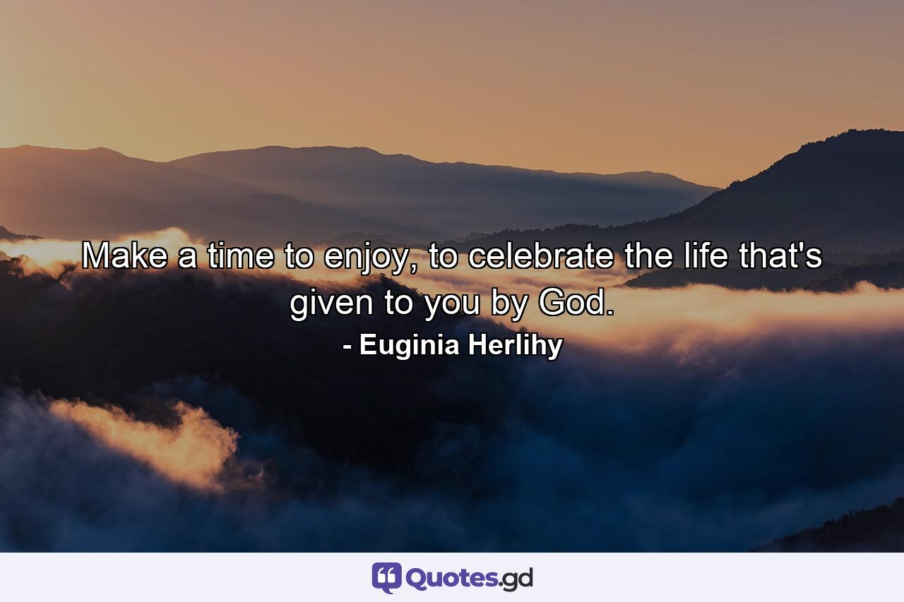 Make a time to enjoy, to celebrate the life that's given to you by God. - Quote by Euginia Herlihy