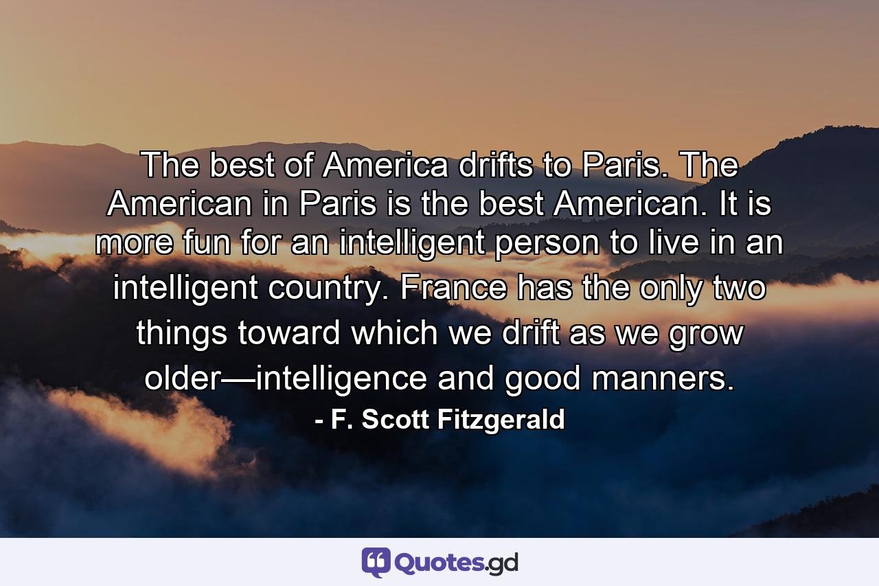 The best of America drifts to Paris. The American in Paris is the best American. It is more fun for an intelligent person to live in an intelligent country. France has the only two things toward which we drift as we grow older—intelligence and good manners. - Quote by F. Scott Fitzgerald