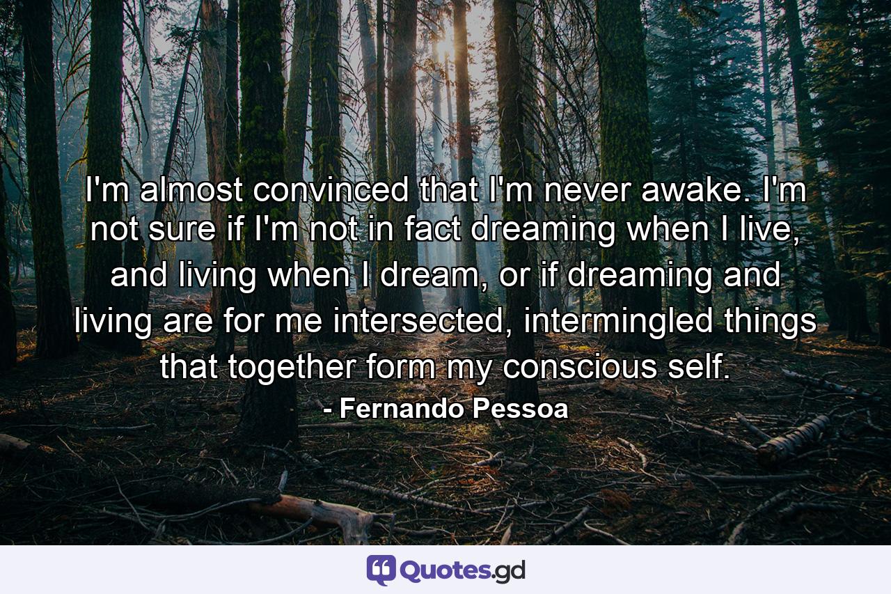 I'm almost convinced that I'm never awake. I'm not sure if I'm not in fact dreaming when I live, and living when I dream, or if dreaming and living are for me intersected, intermingled things that together form my conscious self. - Quote by Fernando Pessoa