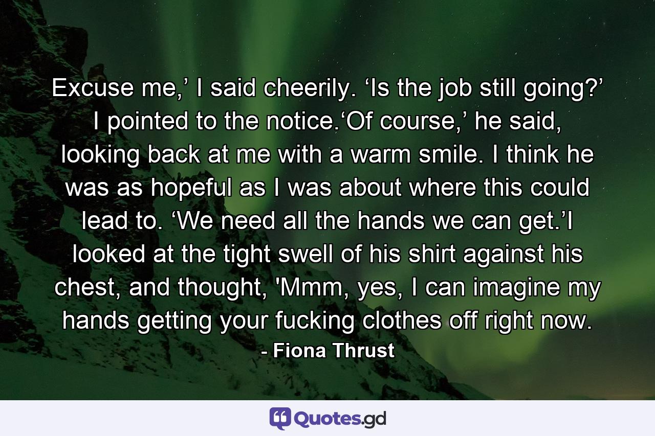 Excuse me,’ I said cheerily. ‘Is the job still going?’ I pointed to the notice.‘Of course,’ he said, looking back at me with a warm smile. I think he was as hopeful as I was about where this could lead to. ‘We need all the hands we can get.’I looked at the tight swell of his shirt against his chest, and thought, 'Mmm, yes, I can imagine my hands getting your fucking clothes off right now. - Quote by Fiona Thrust