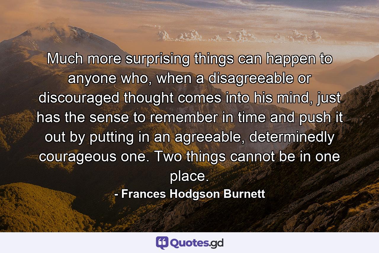 Much more surprising things can happen to anyone who, when a disagreeable or discouraged thought comes into his mind, just has the sense to remember in time and push it out by putting in an agreeable, determinedly courageous one. Two things cannot be in one place. - Quote by Frances Hodgson Burnett