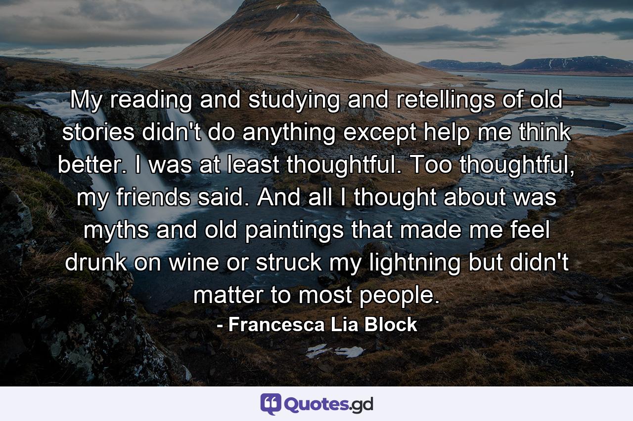 My reading and studying and retellings of old stories didn't do anything except help me think better. I was at least thoughtful. Too thoughtful, my friends said. And all I thought about was myths and old paintings that made me feel drunk on wine or struck my lightning but didn't matter to most people. - Quote by Francesca Lia Block