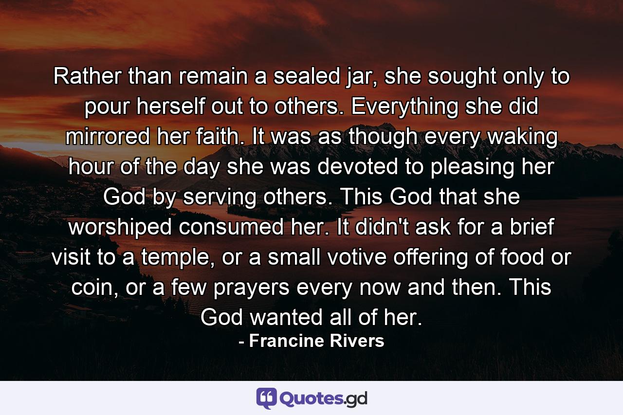 Rather than remain a sealed jar, she sought only to pour herself out to others. Everything she did mirrored her faith. It was as though every waking hour of the day she was devoted to pleasing her God by serving others. This God that she worshiped consumed her. It didn't ask for a brief visit to a temple, or a small votive offering of food or coin, or a few prayers every now and then. This God wanted all of her. - Quote by Francine Rivers