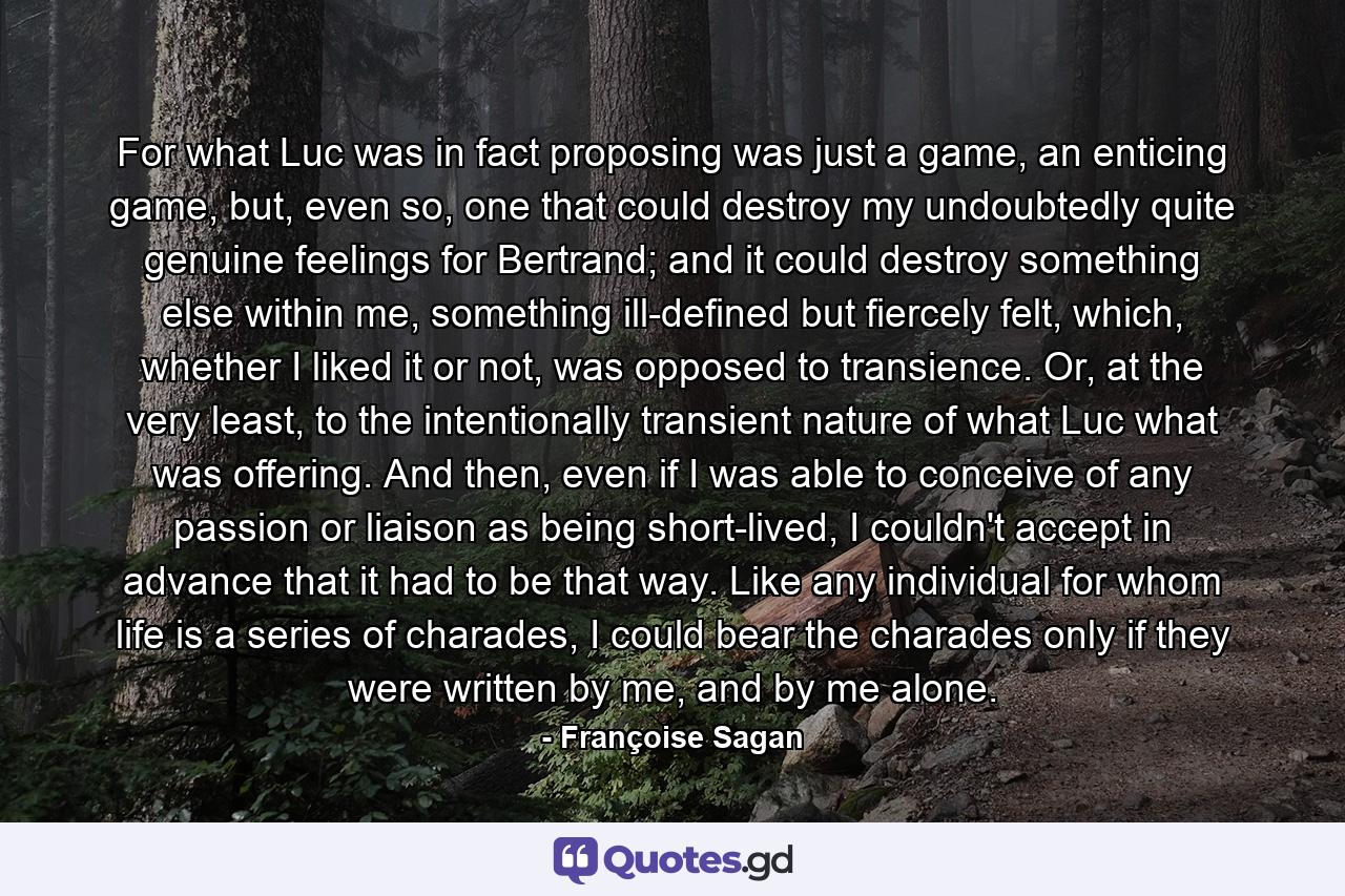 For what Luc was in fact proposing was just a game, an enticing game, but, even so, one that could destroy my undoubtedly quite genuine feelings for Bertrand; and it could destroy something else within me, something ill-defined but fiercely felt, which, whether I liked it or not, was opposed to transience. Or, at the very least, to the intentionally transient nature of what Luc what was offering. And then, even if I was able to conceive of any passion or liaison as being short-lived, I couldn't accept in advance that it had to be that way. Like any individual for whom life is a series of charades, I could bear the charades only if they were written by me, and by me alone. - Quote by Françoise Sagan