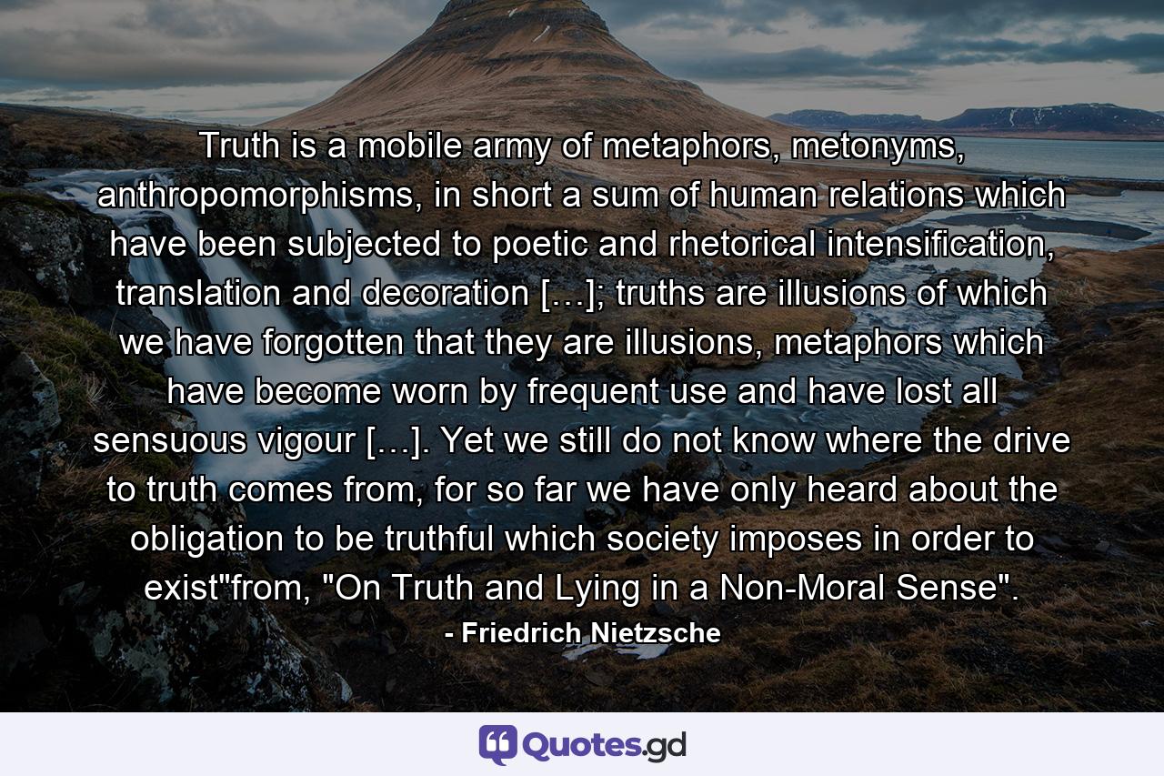 Truth is a mobile army of metaphors, metonyms, anthropomorphisms, in short a sum of human relations which have been subjected to poetic and rhetorical intensification, translation and decoration […]; truths are illusions of which we have forgotten that they are illusions, metaphors which have become worn by frequent use and have lost all sensuous vigour […]. Yet we still do not know where the drive to truth comes from, for so far we have only heard about the obligation to be truthful which society imposes in order to exist