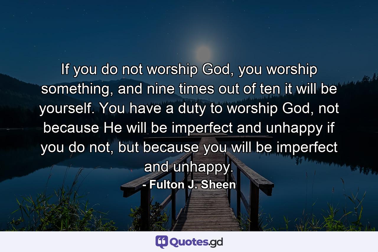 If you do not worship God, you worship something, and nine times out of ten it will be yourself. You have a duty to worship God, not because He will be imperfect and unhappy if you do not, but because you will be imperfect and unhappy. - Quote by Fulton J. Sheen