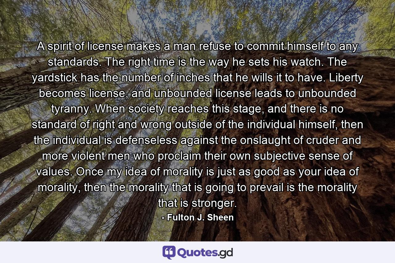 A spirit of license makes a man refuse to commit himself to any standards. The right time is the way he sets his watch. The yardstick has the number of inches that he wills it to have. Liberty becomes license, and unbounded license leads to unbounded tyranny. When society reaches this stage, and there is no standard of right and wrong outside of the individual himself, then the individual is defenseless against the onslaught of cruder and more violent men who proclaim their own subjective sense of values. Once my idea of morality is just as good as your idea of morality, then the morality that is going to prevail is the morality that is stronger. - Quote by Fulton J. Sheen