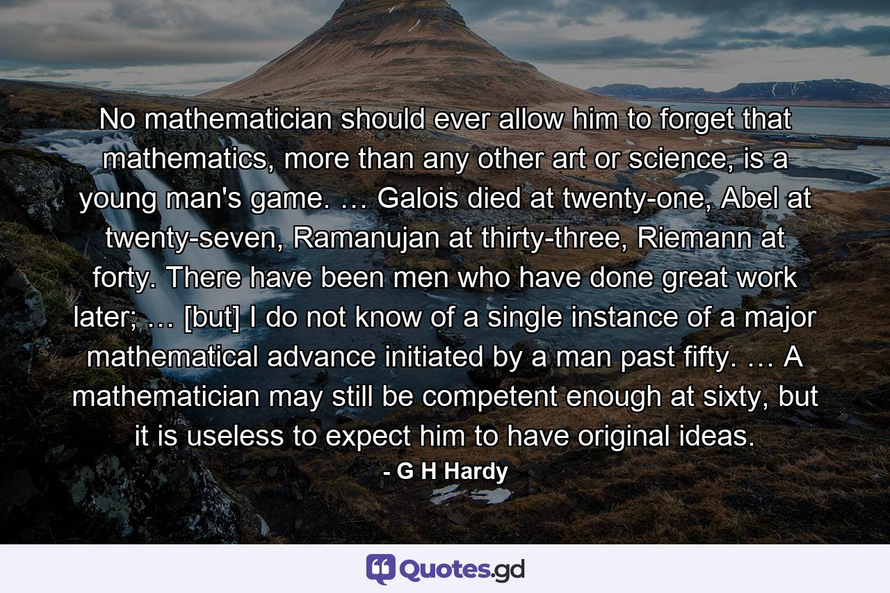 No mathematician should ever allow him to forget that mathematics, more than any other art or science, is a young man's game. … Galois died at twenty-one, Abel at twenty-seven, Ramanujan at thirty-three, Riemann at forty. There have been men who have done great work later; … [but] I do not know of a single instance of a major mathematical advance initiated by a man past fifty. … A mathematician may still be competent enough at sixty, but it is useless to expect him to have original ideas. - Quote by G H Hardy