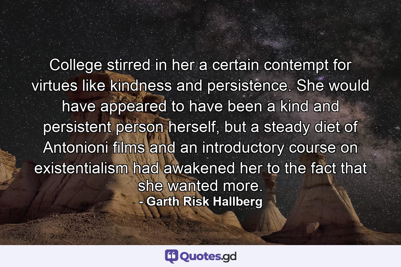 College stirred in her a certain contempt for virtues like kindness and persistence. She would have appeared to have been a kind and persistent person herself, but a steady diet of Antonioni films and an introductory course on existentialism had awakened her to the fact that she wanted more. - Quote by Garth Risk Hallberg