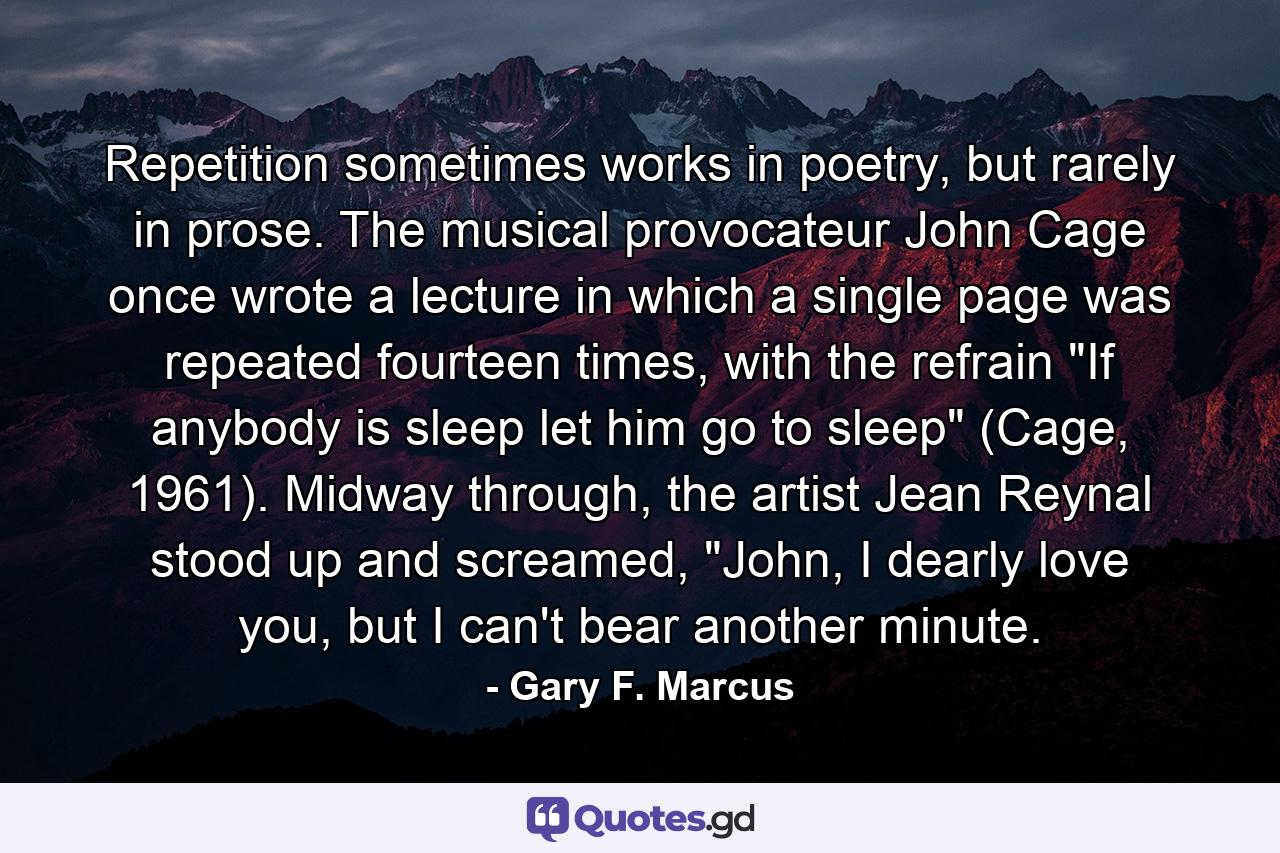 Repetition sometimes works in poetry, but rarely in prose. The musical provocateur John Cage once wrote a lecture in which a single page was repeated fourteen times, with the refrain 