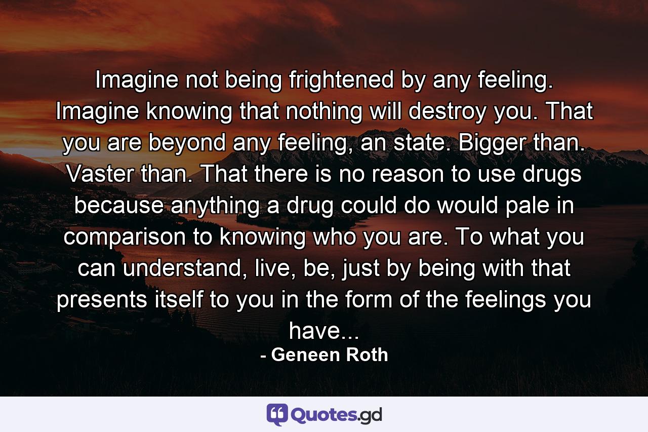 Imagine not being frightened by any feeling. Imagine knowing that nothing will destroy you. That you are beyond any feeling, an state. Bigger than. Vaster than. That there is no reason to use drugs because anything a drug could do would pale in comparison to knowing who you are. To what you can understand, live, be, just by being with that presents itself to you in the form of the feelings you have... - Quote by Geneen Roth