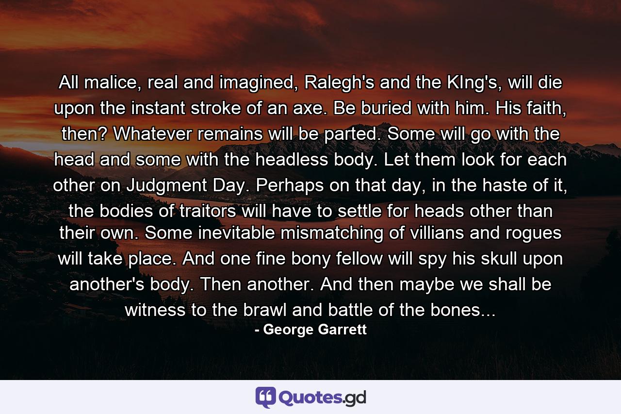 All malice, real and imagined, Ralegh's and the KIng's, will die upon the instant stroke of an axe. Be buried with him. His faith, then? Whatever remains will be parted. Some will go with the head and some with the headless body. Let them look for each other on Judgment Day. Perhaps on that day, in the haste of it, the bodies of traitors will have to settle for heads other than their own. Some inevitable mismatching of villians and rogues will take place. And one fine bony fellow will spy his skull upon another's body. Then another. And then maybe we shall be witness to the brawl and battle of the bones... - Quote by George Garrett