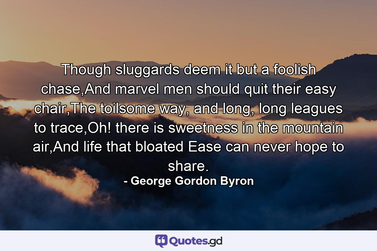 Though sluggards deem it but a foolish chase,And marvel men should quit their easy chair,The toilsome way, and long, long leagues to trace,Oh! there is sweetness in the mountain air,And life that bloated Ease can never hope to share. - Quote by George Gordon Byron