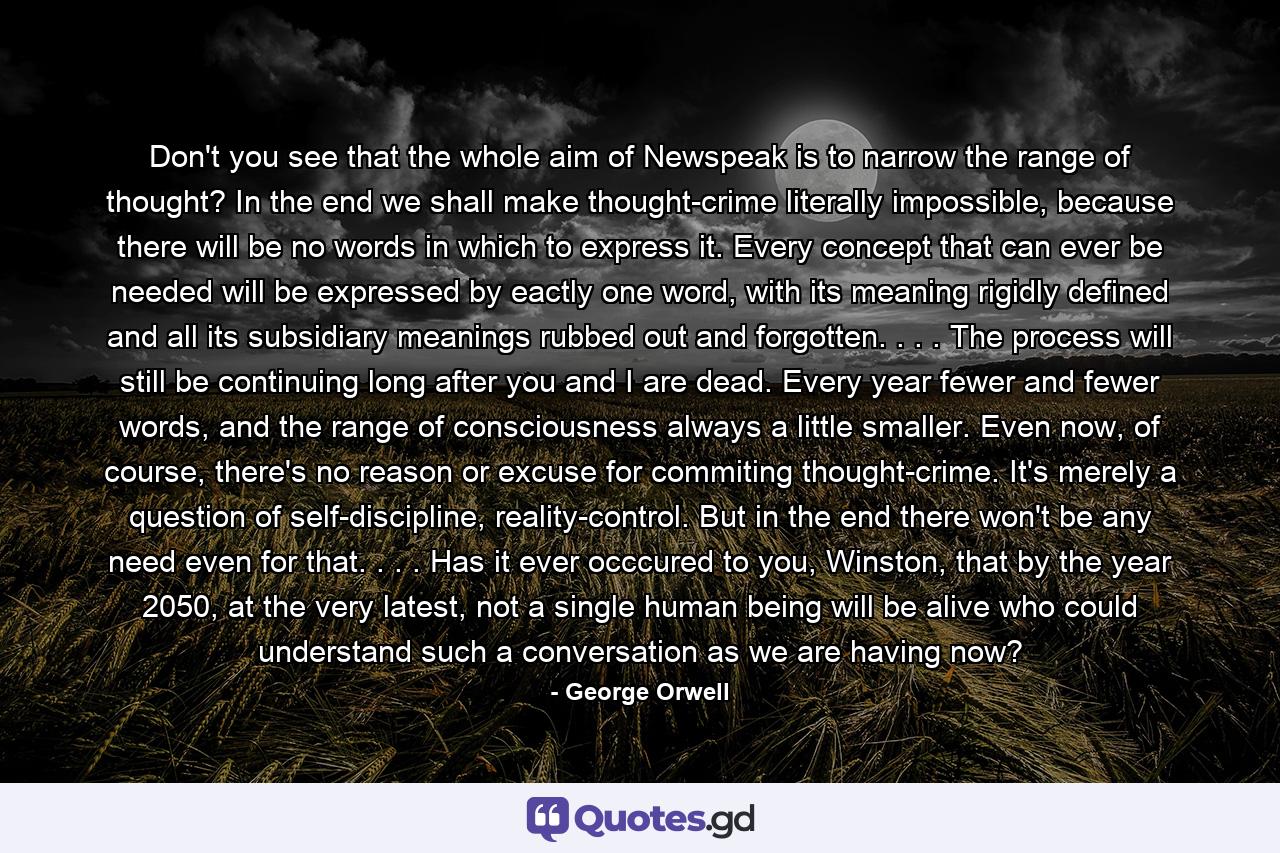 Don't you see that the whole aim of Newspeak is to narrow the range of thought? In the end we shall make thought-crime literally impossible, because there will be no words in which to express it. Every concept that can ever be needed will be expressed by eactly one word, with its meaning rigidly defined and all its subsidiary meanings rubbed out and forgotten. . . . The process will still be continuing long after you and I are dead. Every year fewer and fewer words, and the range of consciousness always a little smaller. Even now, of course, there's no reason or excuse for commiting thought-crime. It's merely a question of self-discipline, reality-control. But in the end there won't be any need even for that. . . . Has it ever occcured to you, Winston, that by the year 2050, at the very latest, not a single human being will be alive who could understand such a conversation as we are having now? - Quote by George Orwell