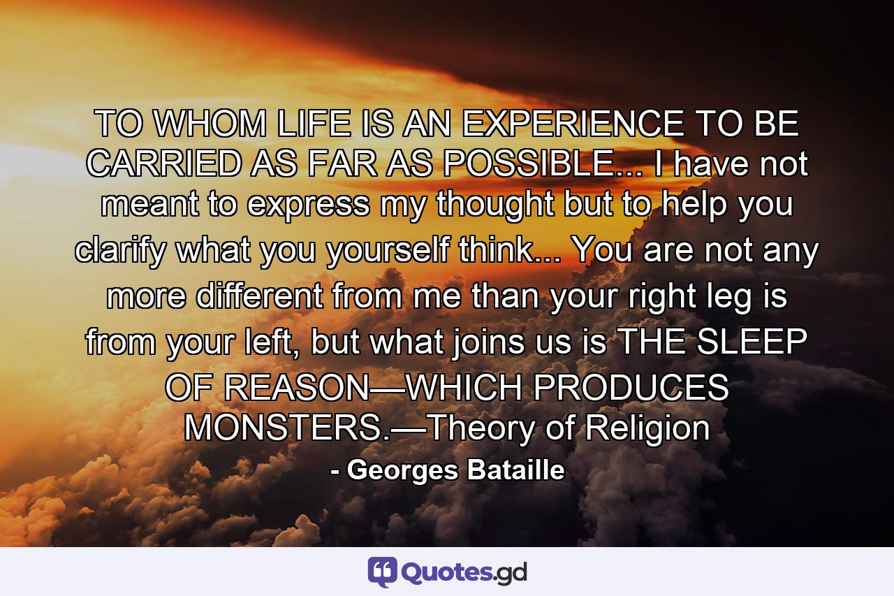 TO WHOM LIFE IS AN EXPERIENCE TO BE CARRIED AS FAR AS POSSIBLE... I have not meant to express my thought but to help you clarify what you yourself think... You are not any more different from me than your right leg is from your left, but what joins us is THE SLEEP OF REASON—WHICH PRODUCES MONSTERS.—Theory of Religion - Quote by Georges Bataille