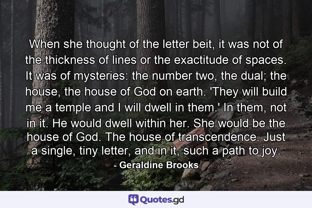 When she thought of the letter beit, it was not of the thickness of lines or the exactitude of spaces. It was of mysteries: the number two, the dual; the house, the house of God on earth. 'They will build me a temple and I will dwell in them.' In them, not in it. He would dwell within her. She would be the house of God. The house of transcendence. Just a single, tiny letter, and in it, such a path to joy. - Quote by Geraldine Brooks