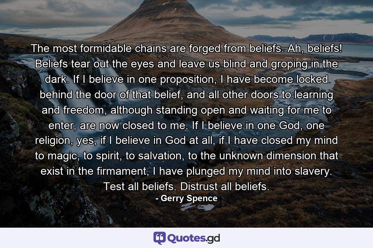 The most formidable chains are forged from beliefs. Ah, beliefs! Beliefs tear out the eyes and leave us blind and groping in the dark. If I believe in one proposition, I have become locked behind the door of that belief, and all other doors to learning and freedom, although standing open and waiting for me to enter, are now closed to me. If I believe in one God, one religion, yes, if I believe in God at all, if I have closed my mind to magic, to spirit, to salvation, to the unknown dimension that exist in the firmament, I have plunged my mind into slavery. Test all beliefs. Distrust all beliefs. - Quote by Gerry Spence