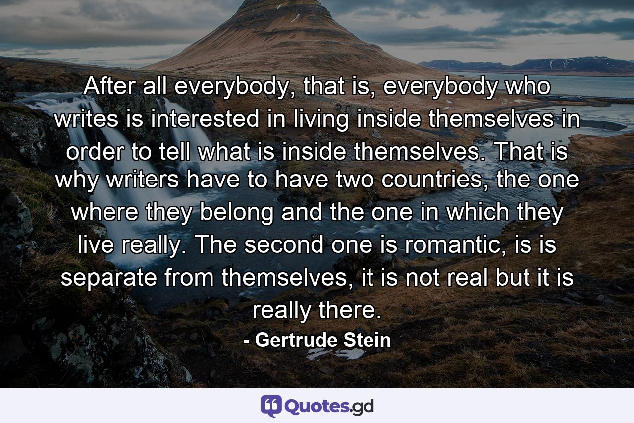 After all everybody, that is, everybody who writes is interested in living inside themselves in order to tell what is inside themselves. That is why writers have to have two countries, the one where they belong and the one in which they live really. The second one is romantic, is is separate from themselves, it is not real but it is really there. - Quote by Gertrude Stein