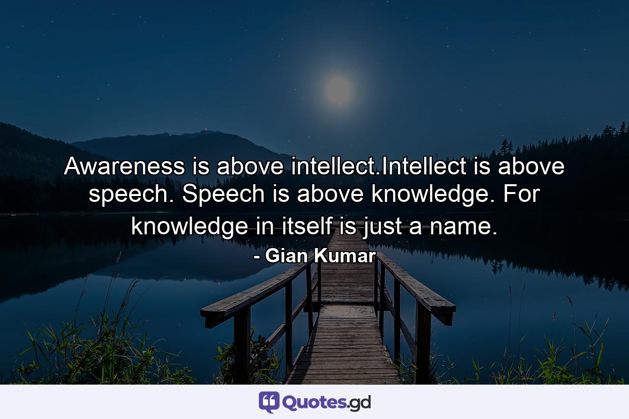 Awareness is above intellect.Intellect is above speech. Speech is above knowledge. For knowledge in itself is just a name. - Quote by Gian Kumar