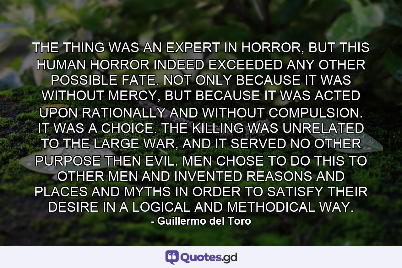 THE THING WAS AN EXPERT IN HORROR, BUT THIS HUMAN HORROR INDEED EXCEEDED ANY OTHER POSSIBLE FATE. NOT ONLY BECAUSE IT WAS WITHOUT MERCY, BUT BECAUSE IT WAS ACTED UPON RATIONALLY AND WITHOUT COMPULSION. IT WAS A CHOICE. THE KILLING WAS UNRELATED TO THE LARGE WAR, AND IT SERVED NO OTHER PURPOSE THEN EVIL. MEN CHOSE TO DO THIS TO OTHER MEN AND INVENTED REASONS AND PLACES AND MYTHS IN ORDER TO SATISFY THEIR DESIRE IN A LOGICAL AND METHODICAL WAY. - Quote by Guillermo del Toro