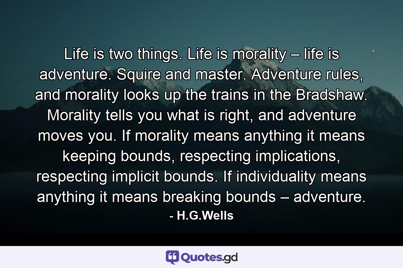 Life is two things. Life is morality – life is adventure. Squire and master. Adventure rules, and morality looks up the trains in the Bradshaw. Morality tells you what is right, and adventure moves you. If morality means anything it means keeping bounds, respecting implications, respecting implicit bounds. If individuality means anything it means breaking bounds – adventure. - Quote by H.G.Wells