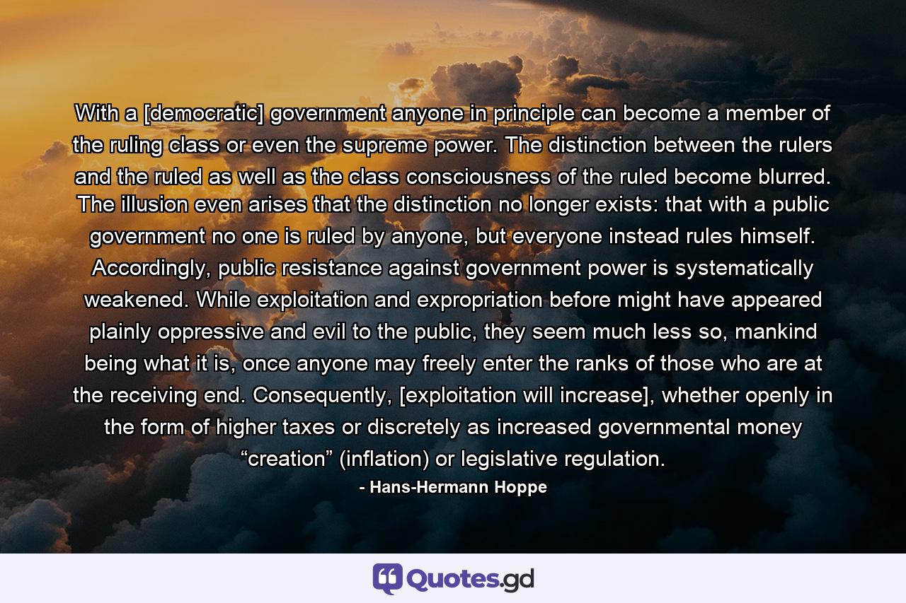 With a [democratic] government anyone in principle can become a member of the ruling class or even the supreme power. The distinction between the rulers and the ruled as well as the class consciousness of the ruled become blurred. The illusion even arises that the distinction no longer exists: that with a public government no one is ruled by anyone, but everyone instead rules himself. Accordingly, public resistance against government power is systematically weakened. While exploitation and expropriation before might have appeared plainly oppressive and evil to the public, they seem much less so, mankind being what it is, once anyone may freely enter the ranks of those who are at the receiving end. Consequently, [exploitation will increase], whether openly in the form of higher taxes or discretely as increased governmental money “creation” (inflation) or legislative regulation. - Quote by Hans-Hermann Hoppe