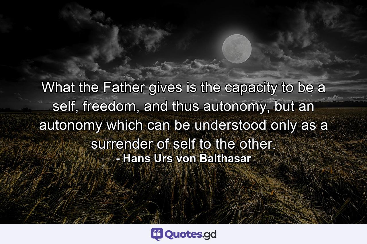 What the Father gives is the capacity to be a self, freedom, and thus autonomy, but an autonomy which can be understood only as a surrender of self to the other. - Quote by Hans Urs von Balthasar