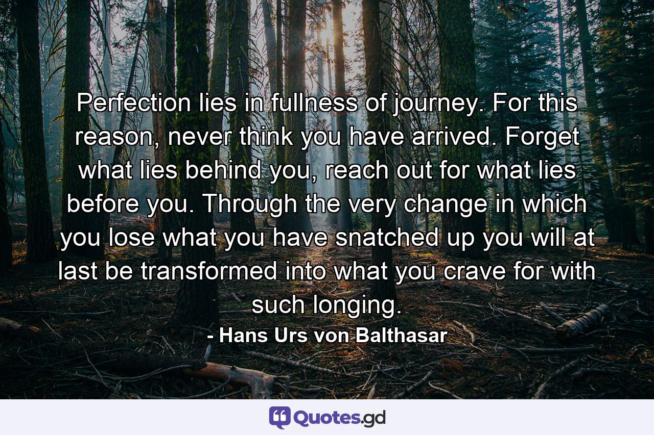 Perfection lies in fullness of journey. For this reason, never think you have arrived. Forget what lies behind you, reach out for what lies before you. Through the very change in which you lose what you have snatched up you will at last be transformed into what you crave for with such longing. - Quote by Hans Urs von Balthasar