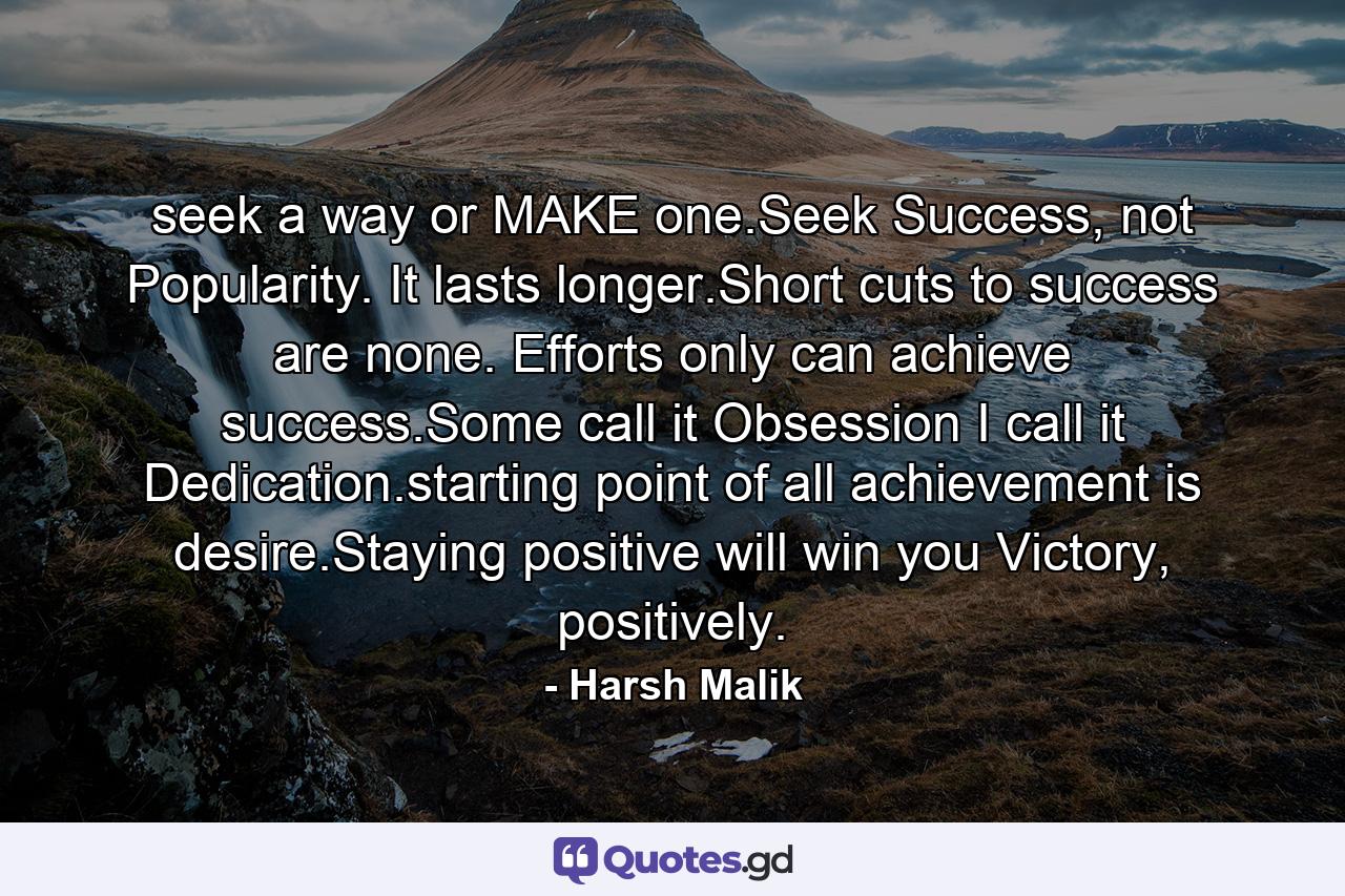 seek a way or MAKE one.Seek Success, not Popularity. It lasts longer.Short cuts to success are none. Efforts only can achieve success.Some call it Obsession I call it Dedication.starting point of all achievement is desire.Staying positive will win you Victory, positively. - Quote by Harsh Malik