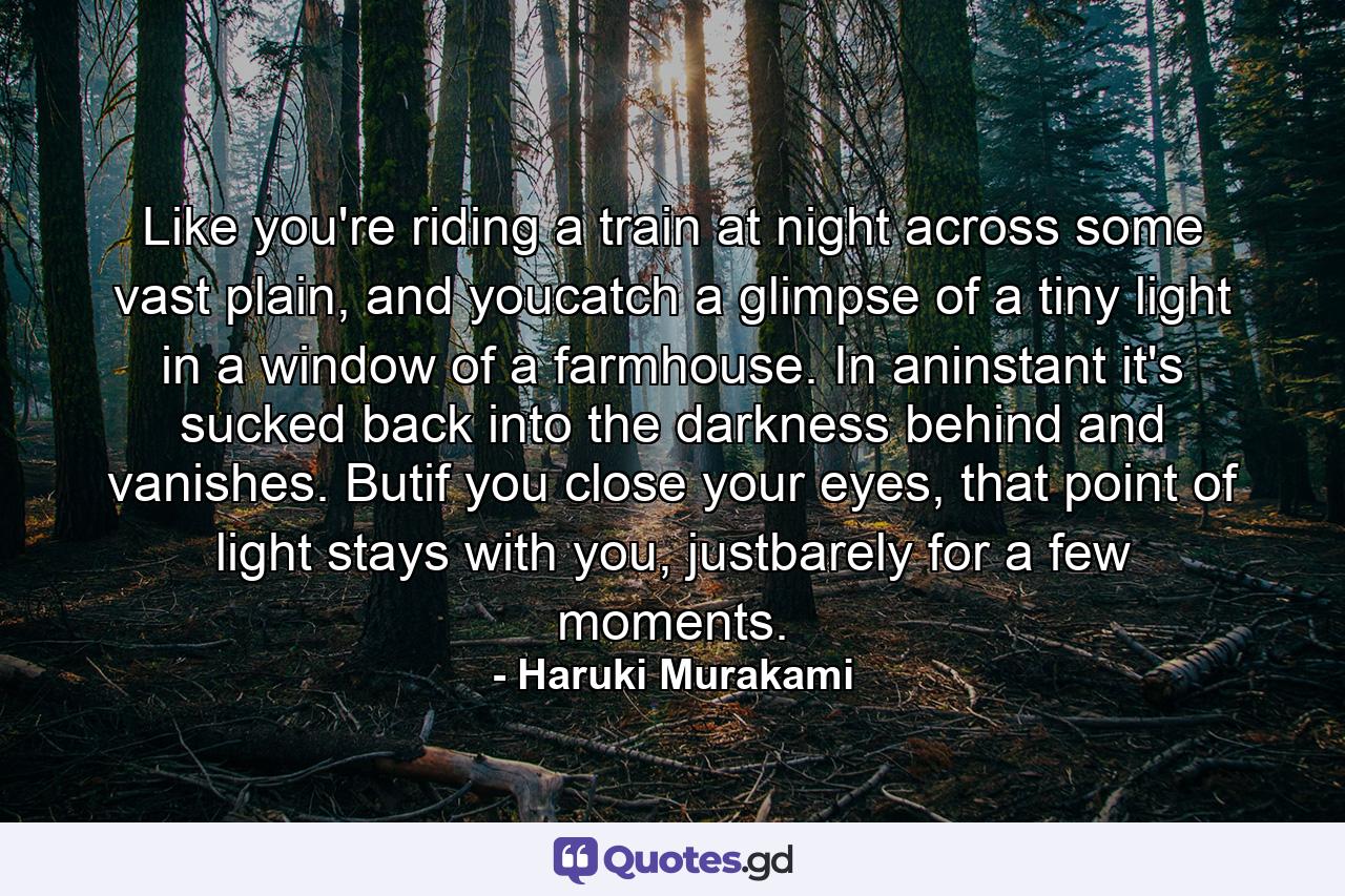 Like you're riding a train at night across some vast plain, and youcatch a glimpse of a tiny light in a window of a farmhouse. In aninstant it's sucked back into the darkness behind and vanishes. Butif you close your eyes, that point of light stays with you, justbarely for a few moments. - Quote by Haruki Murakami