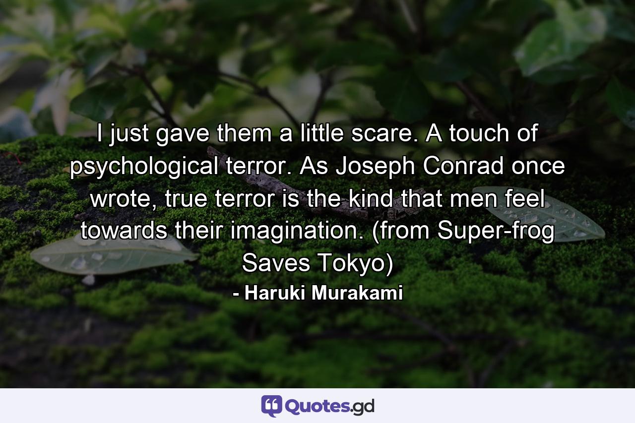 I just gave them a little scare. A touch of psychological terror. As Joseph Conrad once wrote, true terror is the kind that men feel towards their imagination. (from Super-frog Saves Tokyo) - Quote by Haruki Murakami