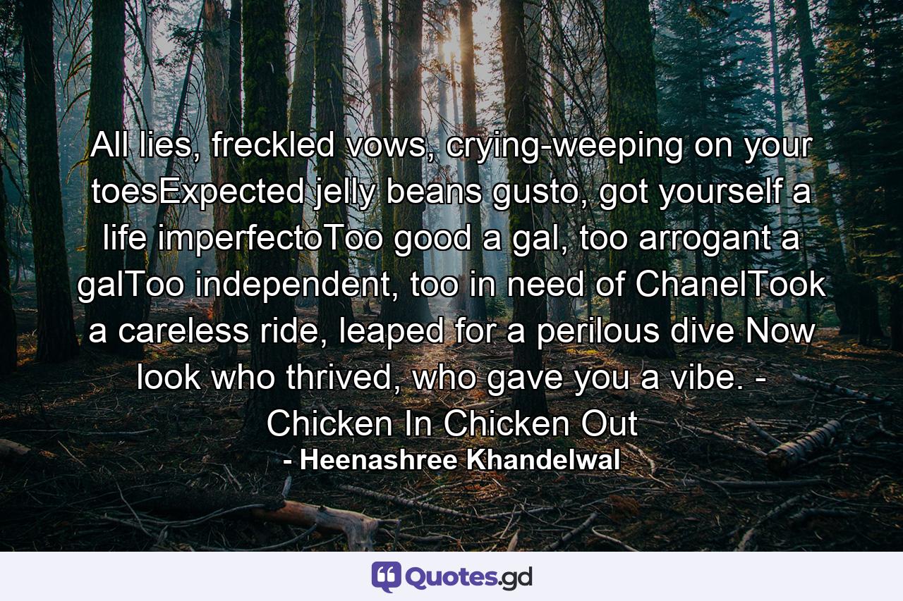 All lies, freckled vows, crying-weeping on your toesExpected jelly beans gusto, got yourself a life imperfectoToo good a gal, too arrogant a galToo independent, too in need of ChanelTook a careless ride, leaped for a perilous dive Now look who thrived, who gave you a vibe.  - Chicken In Chicken Out - Quote by Heenashree Khandelwal