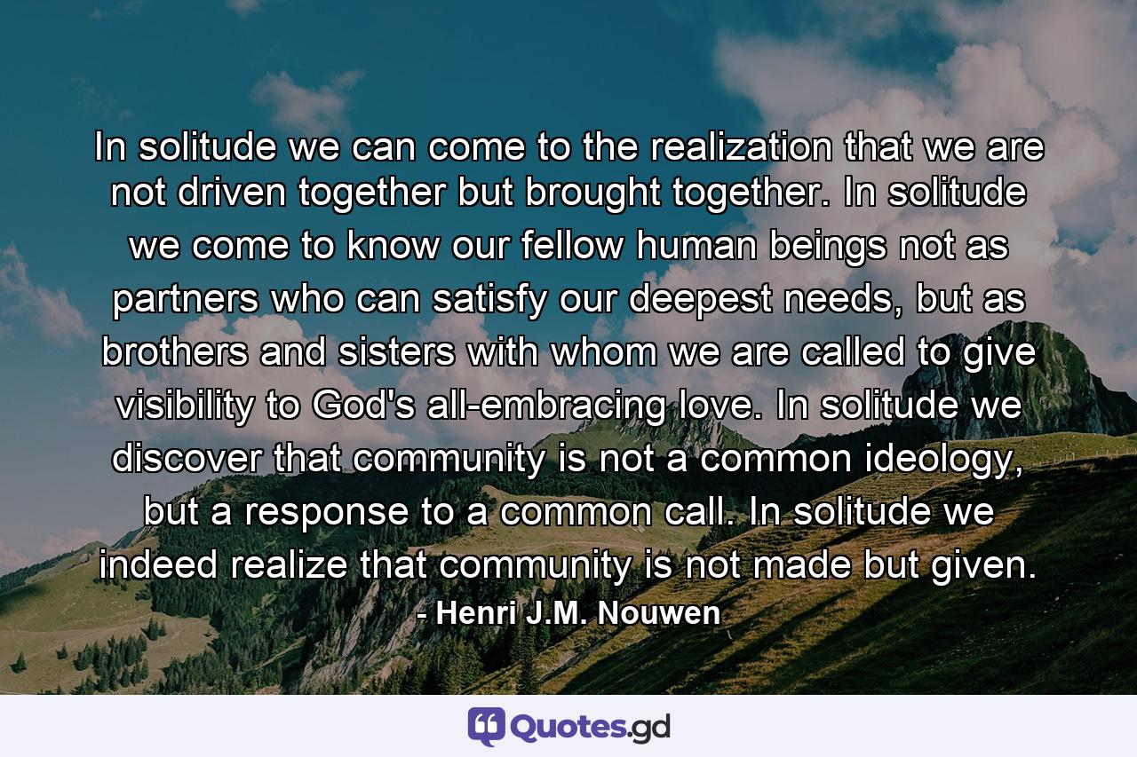 In solitude we can come to the realization that we are not driven together but brought together. In solitude we come to know our fellow human beings not as partners who can satisfy our deepest needs, but as brothers and sisters with whom we are called to give visibility to God's all-embracing love. In solitude we discover that community is not a common ideology, but a response to a common call. In solitude we indeed realize that community is not made but given. - Quote by Henri J.M. Nouwen