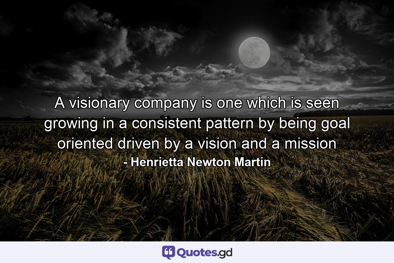 A visionary company is one which is seen growing in a consistent pattern by being goal oriented driven by a vision and a mission - Quote by Henrietta Newton Martin