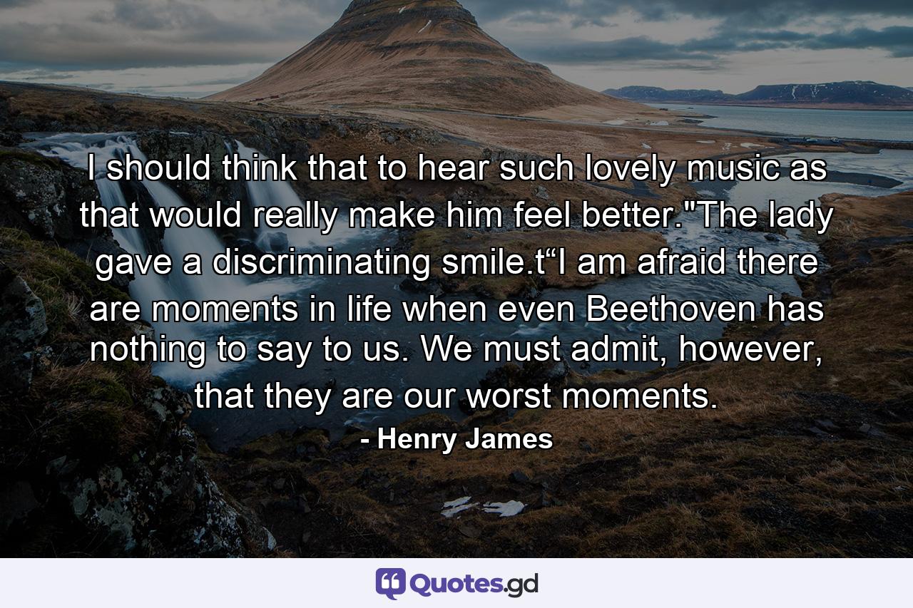 I should think that to hear such lovely music as that would really make him feel better.