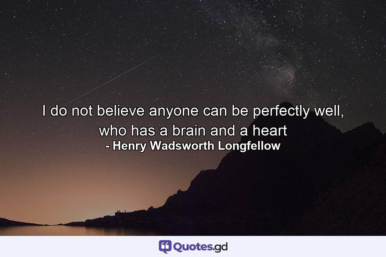 I do not believe anyone can be perfectly well, who has a brain and a heart - Quote by Henry Wadsworth Longfellow