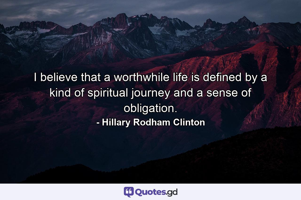 I believe that a worthwhile life is defined by a kind of spiritual journey and a sense of obligation. - Quote by Hillary Rodham Clinton