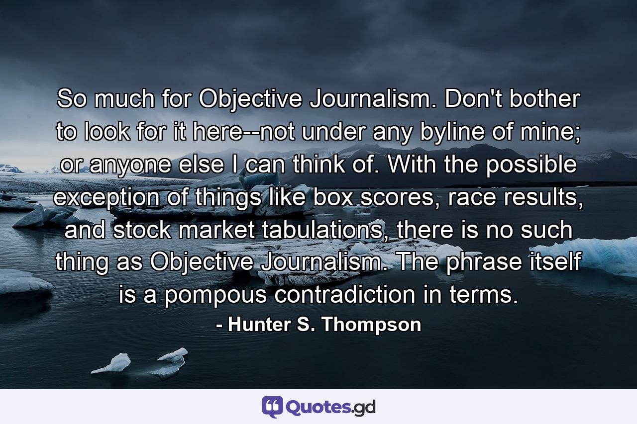 So much for Objective Journalism. Don't bother to look for it here--not under any byline of mine; or anyone else I can think of. With the possible exception of things like box scores, race results, and stock market tabulations, there is no such thing as Objective Journalism. The phrase itself is a pompous contradiction in terms. - Quote by Hunter S. Thompson