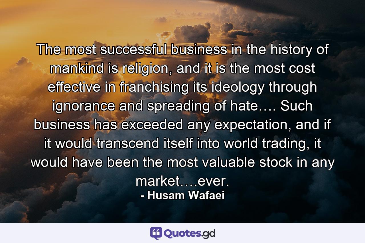 The most successful business in the history of mankind is religion, and it is the most cost effective in franchising its ideology through ignorance and spreading of hate…. Such business has exceeded any expectation, and if it would transcend itself into world trading, it would have been the most valuable stock in any market….ever. - Quote by Husam Wafaei