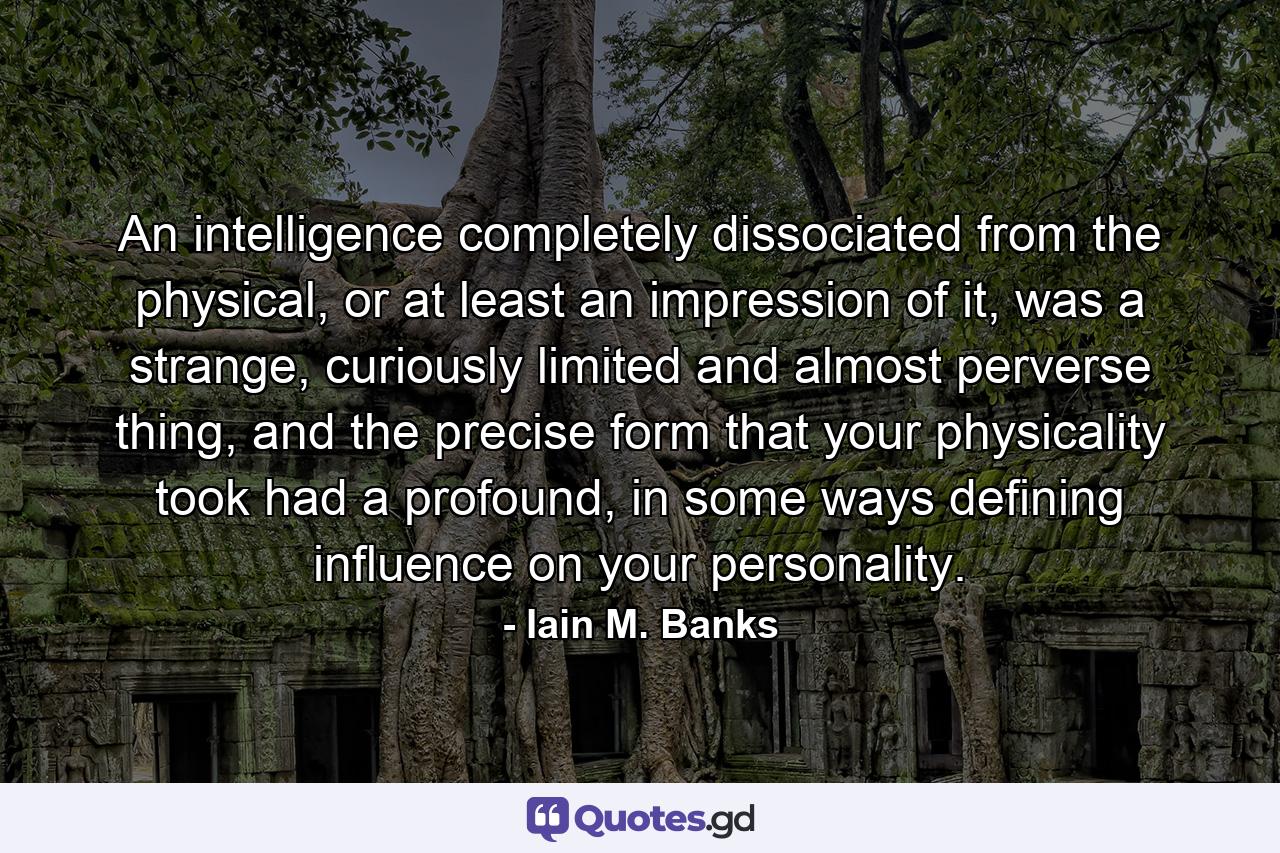 An intelligence completely dissociated from the physical, or at least an impression of it, was a strange, curiously limited and almost perverse thing, and the precise form that your physicality took had a profound, in some ways defining influence on your personality. - Quote by Iain M. Banks