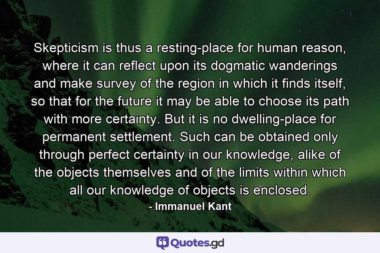 Skepticism is thus a resting-place for human reason, where it can reflect upon its dogmatic wanderings and make survey of the region in which it finds itself, so that for the future it may be able to choose its path with more certainty. But it is no dwelling-place for permanent settlement. Such can be obtained only through perfect certainty in our knowledge, alike of the objects themselves and of the limits within which all our knowledge of objects is enclosed. - Quote by Immanuel Kant