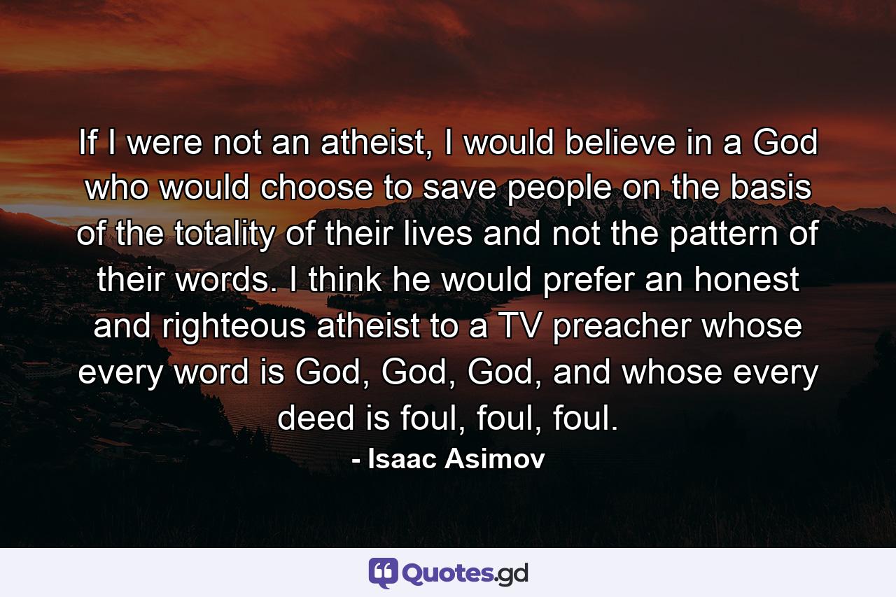 If I were not an atheist, I would believe in a God who would choose to save people on the basis of the totality of their lives and not the pattern of their words. I think he would prefer an honest and righteous atheist to a TV preacher whose every word is God, God, God, and whose every deed is foul, foul, foul. - Quote by Isaac Asimov