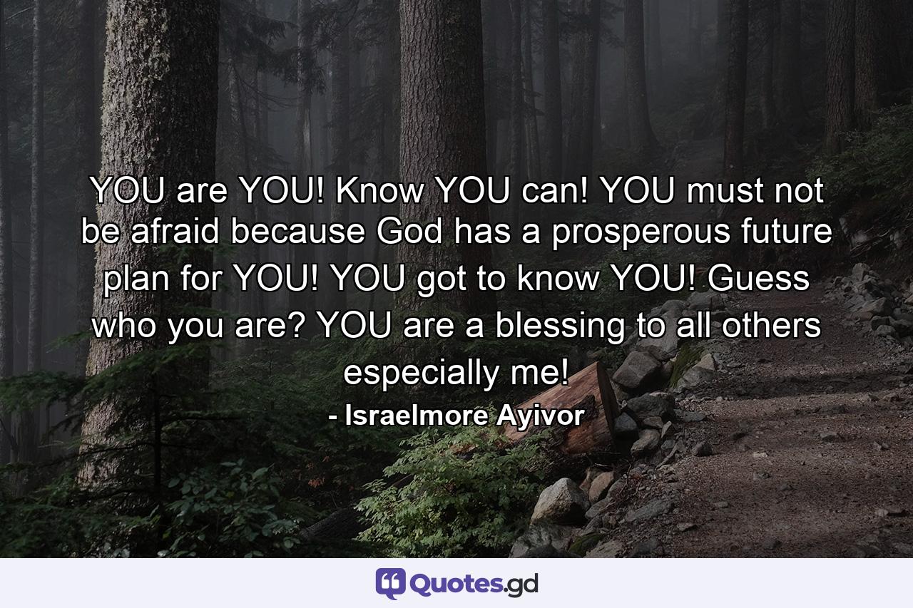 YOU are YOU! Know YOU can! YOU must not be afraid because God has a prosperous future plan for YOU! YOU got to know YOU! Guess who you are? YOU are a blessing to all others especially me! - Quote by Israelmore Ayivor