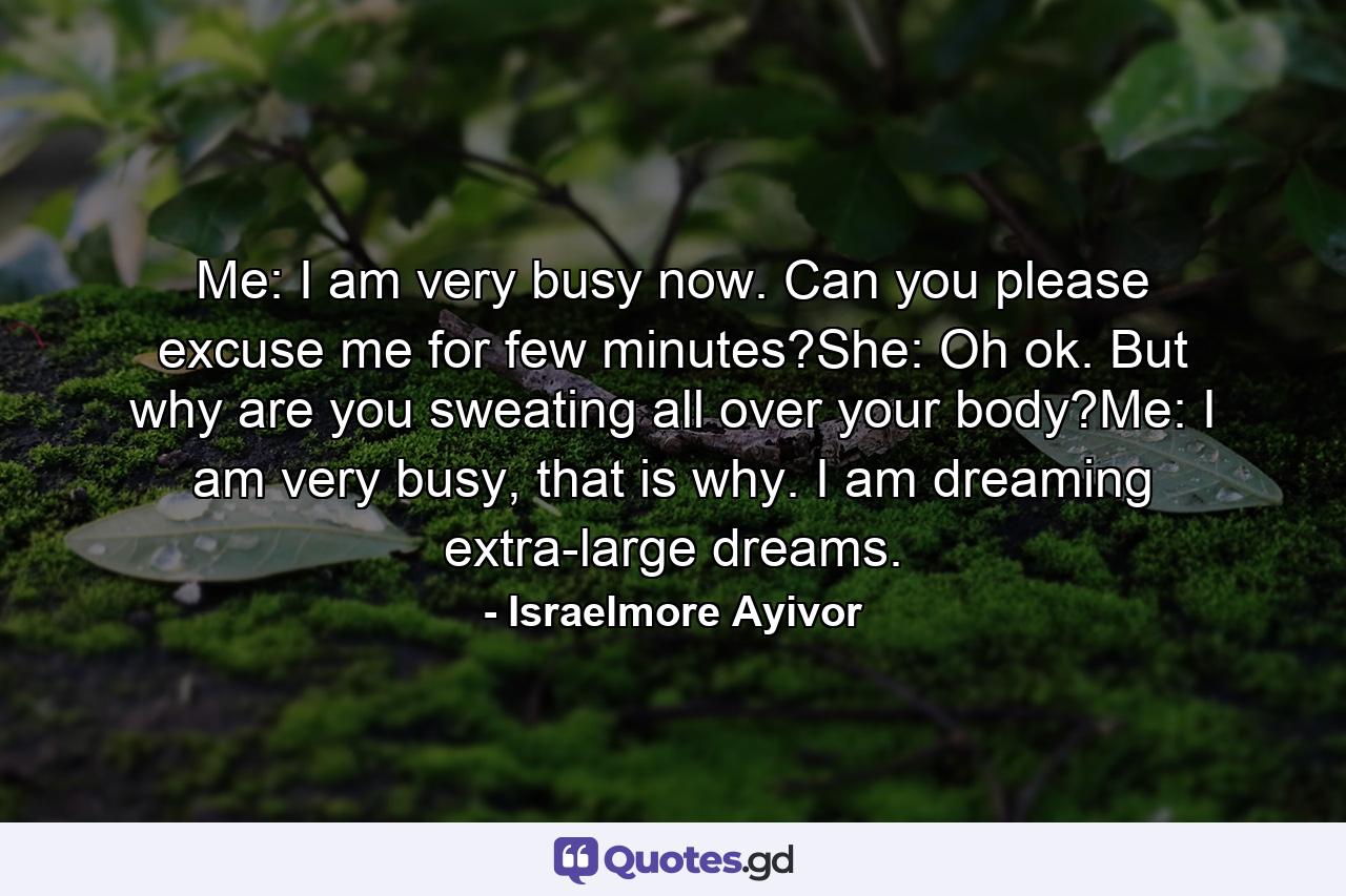 Me: I am very busy now. Can you please excuse me for few minutes?She: Oh ok. But why are you sweating all over your body?Me: I am very busy, that is why. I am dreaming extra-large dreams. - Quote by Israelmore Ayivor